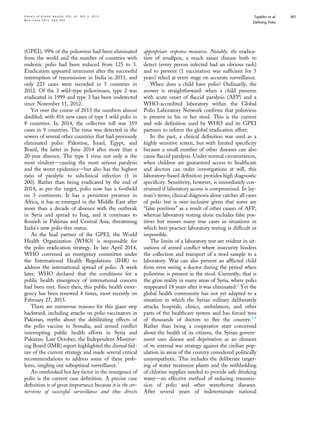 (GPEI), 99% of the poliovirus had been eliminated
from the world and the number of countries with
endemic polio had been reduced from 125 to 3.
Eradication appeared imminent after the successful
interruption of transmission in India in 2011, and
only 223 cases were recorded in 5 countries in
2012. Of the 3 wild-type polioviruses, type 2 was
eradicated in 1999 and type 3 has been undetected
since November 11, 2012.
Yet over the course of 2013 the numbers almost
doubled, with 416 new cases of type 1 wild polio in
8 countries. In 2014, the collective toll was 359
cases in 9 countries. The virus was detected in the
sewers of several other countries that had previously
eliminated polio: Palestine, Israel, Egypt, and
Brazil, the latter in June 2014 after more than a
20-year absence. The type 1 virus not only is the
most virulentdcausing the most serious paralysis
and the worst epidemicsdbut also has the highest
ratio of paralytic to subclinical infection (1 in
200). Rather than being eradicated by the end of
2014, as per the target, polio now has a foothold
on 3 continents. It has a persistent presence in
Africa, it has re-emerged in the Middle East after
more than a decade of absence with the outbreak
in Syria and spread to Iraq, and it continues to
ﬂourish in Pakistan and Central Asia, threatening
India’s new polio-free status.
As the lead partner of the GPEI, the World
Health Organization (WHO) is responsible for
the polio eradication strategy. In late April 2014,
WHO convened an emergency committee under
the International Health Regulations (IHR) to
address the international spread of polio. A week
later, WHO declared that the conditions for a
public health emergency of international concern
had been met. Since then, this public health emer-
gency has been renewed 4 times, most recently on
February 27, 2015.
There are numerous reasons for this giant step
backward, including attacks on polio vaccinators in
Pakistan, myths about the debilitating effects of
the polio vaccine in Somalia, and armed conﬂict
interrupting public health efforts in Syria and
Pakistan. Last October, the Independent Monitor-
ing Board (IMB) report highlighted the dismal fail-
ure of the current strategy and made several critical
recommendations to address some of these prob-
lems, singling out suboptimal surveillance.1
An overlooked but key factor in the resurgence of
polio is the current case deﬁnition. A precise case
deﬁnition is of great importance because it is the cor-
nerstone of successful surveillance and thus directs
appropriate response measures. Notably, the eradica-
tion of smallpox, a much easier disease both to
detect (every person infected had an obvious rash)
and to prevent (1 vaccination was sufﬁcient for 5
years) relied at every stage on accurate surveillance.
When does a child have polio? Ordinarily, the
answer is straightforward: when a child presents
with acute onset of ﬂaccid paralysis (AFP) and a
WHO-accredited laboratory within the Global
Polio Laboratory Network conﬁrms that poliovirus
is present in his or her stool. This is the current
and sole deﬁnition used by WHO and its GPEI
partners to inform the global eradication effort.
In the past, a clinical deﬁnition was used as a
highly sensitive screen, but with limited speciﬁcity
because a small number of other diseases can also
cause ﬂaccid paralysis. Under normal circumstances,
when children are guaranteed access to healthcare
and doctors can order investigations at will, this
laboratory-based deﬁnition provides high diagnostic
speciﬁcity. Sensitivity, however, is immediately con-
strained if laboratory access is compromised. In lay-
man’s terms, clinical diagnosis alone catches all cases
of polio but is over-inclusive given that some are
“false positives” as a result of other causes of AFP,
whereas laboratory testing alone excludes false pos-
itives but misses many true cases in situations in
which best-practice laboratory testing is difﬁcult or
impossible.
The limits of a laboratory test are evident in sit-
uations of armed conﬂict where insecurity hinders
the collection and transport of a stool sample to a
laboratory. War can also prevent an afﬂicted child
from even seeing a doctor during the period when
poliovirus is present in the stool. Currently, that is
the grim reality in many areas of Syria, where polio
reappeared 18 years after it was eliminated.2
Yet the
global health community has not yet adapted to a
situation in which the Syrian military deliberately
attacks hospitals, clinics, ambulances, and other
parts of the healthcare system and has forced tens
of thousands of doctors to ﬂee the country.3,4
Rather than being a cooperative state concerned
about the health of its citizens, the Syrian govern-
ment uses disease and deprivation as an element
of its internal war strategy against the civilian pop-
ulation in areas of the country considered politically
unsympathetic. This includes the deliberate target-
ing of water treatment plants and the withholding
of chlorine supplies needed to provide safe drinking
waterdan effective method of reducing transmis-
sion of polio and other waterborne diseases.
After several years of indeterminate national
A n n a l s o f G l o b a l H e a l t h , V O L . 8 1 , N O . 3 , 2 0 1 5 Tajaldin et al.
M a y eJ u n e 2 0 1 5 : 3 8 6 – 3 9 5
Deﬁning Polio
387
 