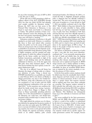 for any of the remaining 133 cases of AFP in 2013
or the 303 cases in 2014.
Of the 106 cases of AFP presenting to ﬁeld sur-
veillance ofﬁcers of the ACU (EWARN) through
2014, less than two thirds (62.9%) had adequate
stool samples available for laboratory testing.20
Because the ACU does not have access to the
National Polio Laboratory in Damascus, it was
forced to send stools cross-border to a laboratory
in Turkey. The political sensitivity of these cross-
border operations means that obtaining the results
has been and remains extraordinarily difﬁcult, with
many cases still listed as “pending.”14,20
Laboratory conﬁrmation of poliovirus is the gold
standard in an ideal world. However, in conditions
like those in Syria (and indeed other countries
today), the perfect can be the enemy of the good.
There are strong reasons why an inclusive deﬁnition
is preferable to an exclusive one that depends on fre-
quently unattainable timely laboratory testing. Polio
is highly contagious, and the cramped and unhy-
gienic quarters in which the millions of people dis-
placed by the Syrian conﬂict are forced to live
facilitate transmission, particularly in light of the
neglect of safe drinking water and the deliberate
withdrawal of chlorine, one of the few agents that
kills polio, from water treatment plants.21
All of
these factors facilitate the virus’s spread, as does fre-
quent displacement itself.
The case of an afﬂicted 3-year-old Syrian boy
illustrates the danger of relying solely on a labora-
tory deﬁnition of polio. Using a clinical test,
EWARN identiﬁed him as a probable case of polio
in early February 2014 in the district of Menbij in
Aleppo governorate, very close to the Turkish bor-
der. However, using only a laboratory test, he was
not considered as a case of polio until the GPEI
reported laboratory conﬁrmation of his case in late
April 2014.25
In the meantime, war conditions dis-
placed his family several times among 4 governo-
rates in Syriadfrom Aleppo to Raqqa to Deir
Ezzor to Hamadpotentially spreading poliovirus
widely. Use of the clinical deﬁnition to supplement
the laboratory one could have, and should have,
prompted earlier remedial steps to contain the virus
and protect children.
One might defend the exclusive use of a labora-
tory deﬁnition by arguing that the precise number of
polio cases does not matter given the GPEI’s deci-
sion to vaccinate all children in Syria and surround-
ing countries, but events on the ground tell another
story. Despite the regional vaccination campaign
aimed at 21 million children, polio crossed
international borders. On February 10, 2014, a 6-
month-old baby in Baghdad developed paralytic
polioda diagnosis that was ofﬁcially conﬁrmed 2
months later. The most recent known case in Iraq
with onset of paralysis in a 3-year-old girl on April
7, 2014 was publicly conﬁrmed only in late May
2014.26
Both children in Iraq were infected by the
same strain of polio identiﬁed in Syria; neither
had left Iraq nor had been immunized. Probable
cases of polio have been identiﬁed in both Syria
and Iraq that have never been ofﬁcially reported; it
is relevant that the sole compatible case reported
for 2014 was ofﬁcially acknowledged only in April
2015.27
GPEI data reveal that Lebanon and Turkey
fall short of the mandatory 80% stool sampling rate
for 2014, and it is hard to have any level of conﬁ-
dence in the reported ﬁgure of 89% in Iraq.27
A
threat to the people of Syria has become a threat
to the people of the region.
The absence of laboratory conﬁrmation of polio
in Syria 1 year after the most recent laboratory-
conﬁrmed case28
is not necessarily reassuring, given
the lack of timely and reliable data, the ongoing
armed conﬂict, and the escalating health crisis
involving other diseases transmitted by the oral-
fecal route such as typhoid and hepatitis A. WHO
raised concerns over a cholera epidemic in Febru-
ary,29
yet months later rapid diagnostic tests are still
unavailable, let alone an accredited WHO labora-
tory, as required by the current standards, to con-
ﬁrm the presence of Vibrio cholerae.
In this far-from-perfect context, emphasis should
be shifted away from the unrealizable ideal of labo-
ratory diagnosis and back toward a more practical
reliance on clinical assessment. If this is not done,
there is a greater chance that response measures
will be targeted away from areas where outbreaks
are occurring. The sequence analysis reviewed in
2014 indicated that wild polio virus cases were in
all likelihood missed during 2012-2013 surveillance
in Afghanistan, Cameroon, Chad, Niger, Nigeria,
and Pakistan. This likelihood was subsequently
borne out in the outbreaks in Cameroon and Syria
in 2013.30
The excuse proffered by the Syria government,
WHO, and the IMBdthat polio’s re-emergence
in Syria is a result of the conﬂictdis undermined
by the lack of re-emergence of polio in Iraq during
the 8 years of war in 2003-2011. A better under-
standing of the extent of polio’s re-emergence and
spread in Syria should have prompted a more vigo-
rous response overall and in speciﬁc regions not
under government control. For example, because
Tajaldin et al. A n n a l s o f G l o b a l H e a l t h , V O L . 8 1 , N O . 3 , 2 0 1 5
Deﬁning Polio
M a y eJ u n e 2 0 1 5 : 3 8 6 – 3 9 5
392
 