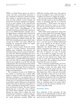 WHO, as a United Nations agency, can work in a
country only with a government’s permission, it
was constrained by Damascus’s limited permission
from working in opposition-held parts of Syria
where the polio outbreak occurred. Similarly, the
government’s vaccination campaign was inappropri-
ate for an active outbreak. It was conducted from
health facilities, without any documentation of cov-
erage or independent monitoring as WHO stand-
ards require. Earlier acknowledgment of the
outbreak would have permitted earlier implementa-
tion of noneWHO-dependent strategies such as
the highly effective vaccination effort conducted by
the ACU, involving multiple door-to-door cam-
paigns along with intensiﬁed surveillance and inde-
pendent monitoring to establish coverage gaps. The
ACU effort ultimately proved a great success, with a
coverage rate of 92%,31
but it had a difﬁcult time
attracting the international funding and support
needed for a sustainable response.
A more vigorous response should also include
programs to vaccinate newborns, decontaminate
drinking water, rehabilitate water-treatment and
chlorination plants, and survey sewers for early detec-
tion of the virus. Moreover, identifying each case of
polio makes an enormous difference for the prognosis
of those stricken. Polio is not curable, but contrary to
popular belief, it is treatable. With timely supportive
care, more than 50% of acutely disabled children
either recover completely or are left with only mild
residual paralysis. But a polio diagnosis that excludes
children whose stools cannot be tested in a laboratory
denies them effective therapy. That can mean the dif-
ference between substantial recovery or a lifetime of
paralysis and stigmatization.
The re-emergence of polio in the Middle East
has revealed an important gap in global public
health. In settings of conﬂict and insecurity where
laboratory conﬁrmation is not possible, there is no
clear internationally accepted standard for diagnosis
of polio, yet it is in precisely these settings that polio
is most likely to spread. Adherence to an impractical
deﬁnition that relies on laboratory testing when it is
so often unattainable has fostered polio’s spread in
Syria and beyond its borders. The many countries
experiencing war or civil strife, such as Ukraine,
the Central African Republic, and South Sudan,
illustrate the urgent need to address this issue.
Comprehensive surveillance is needed in both gov-
ernment and opposition-controlled areas. Where
the central government precludes WHO and
GPEI from reaching conﬂict areas, other agencies
must be encouraged to step in with novel ways of
surveillance and response to address the problem.
The most recent reports by IMB and the World
Health Assembly remind us that the Middle East
remains at particularly high risk of re-infection
and transmission.1,32
With summerdthe season of
highest polio transmissiondupon us, in combina-
tion with the growing regional insecurity in Iraq,
Ukraine, and Yemen, this gap is a cause for consid-
erable concern.
Public health requires pragmatismddoing what
works to protect people from preventable diseases.
The clinical deﬁnition previously used by WHO
or the CSTE criteria published by the CDC could
readily be reinstated to supplement the laboratory
deﬁnition. The absence of evidence of polio accord-
ing to a test that cannot be reliably implemented
must not be mistaken for the absence of polio.
For example, the inadequacy of surveillance in
Afghanistan that allowed GPEI to report that
endemic transmission had ceased was made clear
when the Afghan strain was detected in May
2014 after “an absence” of 2 years. In Somalia,
even as the conﬂict has become less severe, the
authors of the most recent IMB report1
state that
“no polio has been detected since August 2014,
but few of sound mind would declare that polio
has certainly gone. The surveillance system has too
many holes that need to be closed.”
Polio is a barometer of global health, and surveil-
lance an issue of global governance. The rise and
re-emergence of polio and other global threats
such as Ebola reveal the critical need for a new
approach to crises in the Middle East, Africa, and
other fragile states. Polio is only part of the public
health catastrophe in Syria; the rise of all manner
of infectious diseases, including tuberculosis and
HIV, illustrates the gravity of this crisis. Redeﬁning
the diagnosis of polio is not just an academic exer-
cise. Our willingness to revisit the standards by
which we understand polio to be present reﬂects
our ability to meet the minimum standards of sur-
veillance and public health.
A U T H O R S ’ N O T E
Since submission of this manuscript, the ﬁrst
reported case of conﬁrmed polio in Syria for 2015
has been made by the ﬁrst Expert Committee meet-
ing for the year on May 18, 2015.
A n n a l s o f G l o b a l H e a l t h , V O L . 8 1 , N O . 3 , 2 0 1 5 Tajaldin et al.
M a y eJ u n e 2 0 1 5 : 3 8 6 – 3 9 5
Deﬁning Polio
393
 