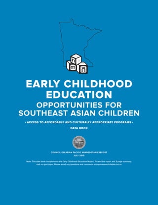 COUNCIL ON ASIAN PACIFIC MINNESOTANS
1
OPPORTUNITIES FOR
SOUTHEAST ASIAN CHILDREN
EARLY CHILDHOOD
EDUCATION
• ACCESS TO AFFORDABLE AND CULTURALLY APPROPRIATE PROGRAMS •
DATA BOOK
COUNCIL ON ASIAN PACIFIC MINNESOTANS REPORT
JULY 2015
Note: This data book complements the Early Childhood Education Report. To read the report and 2-page summary,
visit mn.gov/capm. Please email any questions and comments to capmresearch@state.mn.us
 