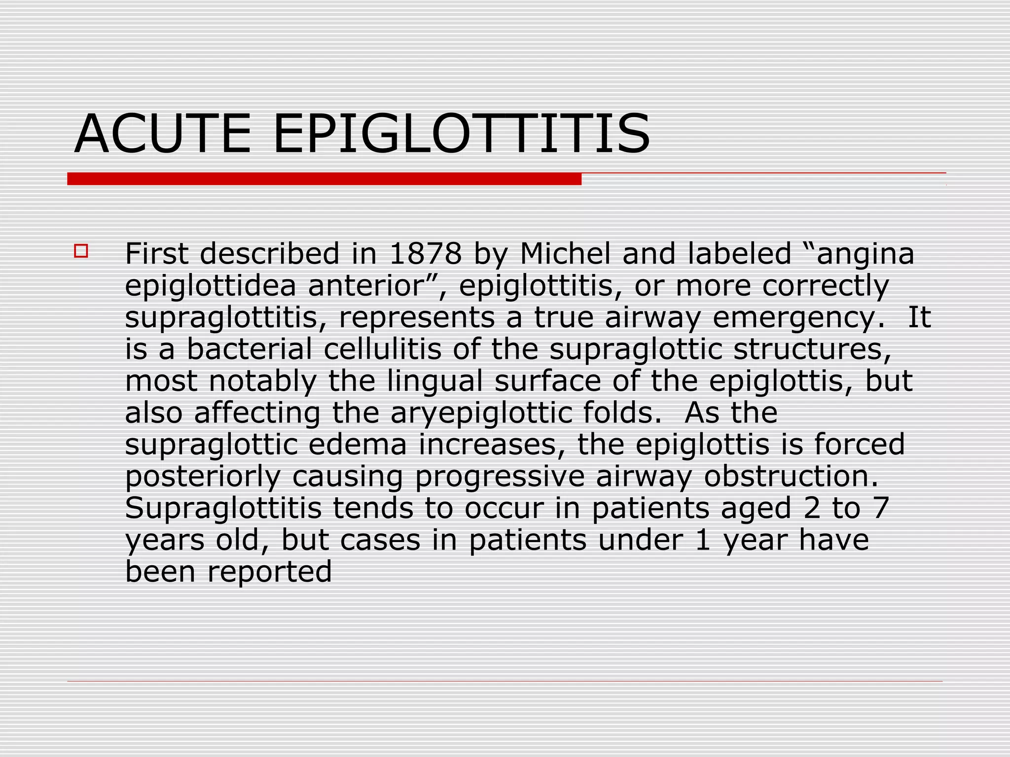 ACUTE EPIGLOTTITIS
 First described in 1878 by Michel and labeled “angina
epiglottidea anterior”, epiglottitis, or more correctly
supraglottitis, represents a true airway emergency. It
is a bacterial cellulitis of the supraglottic structures,
most notably the lingual surface of the epiglottis, but
also affecting the aryepiglottic folds. As the
supraglottic edema increases, the epiglottis is forced
posteriorly causing progressive airway obstruction.
Supraglottitis tends to occur in patients aged 2 to 7
years old, but cases in patients under 1 year have
been reported
 