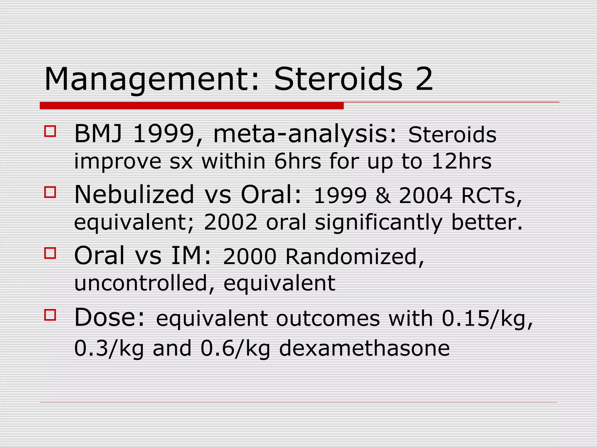 Management: Steroids 2
 BMJ 1999, meta-analysis: Steroids
improve sx within 6hrs for up to 12hrs
 Nebulized vs Oral: 1999 & 2004 RCTs,
equivalent; 2002 oral significantly better.
 Oral vs IM: 2000 Randomized,
uncontrolled, equivalent
 Dose: equivalent outcomes with 0.15/kg,
0.3/kg and 0.6/kg dexamethasone
 