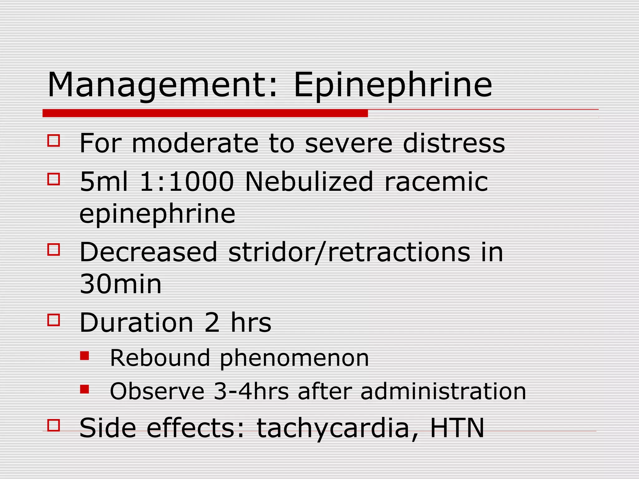 Management: Epinephrine
 For moderate to severe distress
 5ml 1:1000 Nebulized racemic
epinephrine
 Decreased stridor/retractions in
30min
 Duration 2 hrs
 Rebound phenomenon
 Observe 3-4hrs after administration
 Side effects: tachycardia, HTN
 
