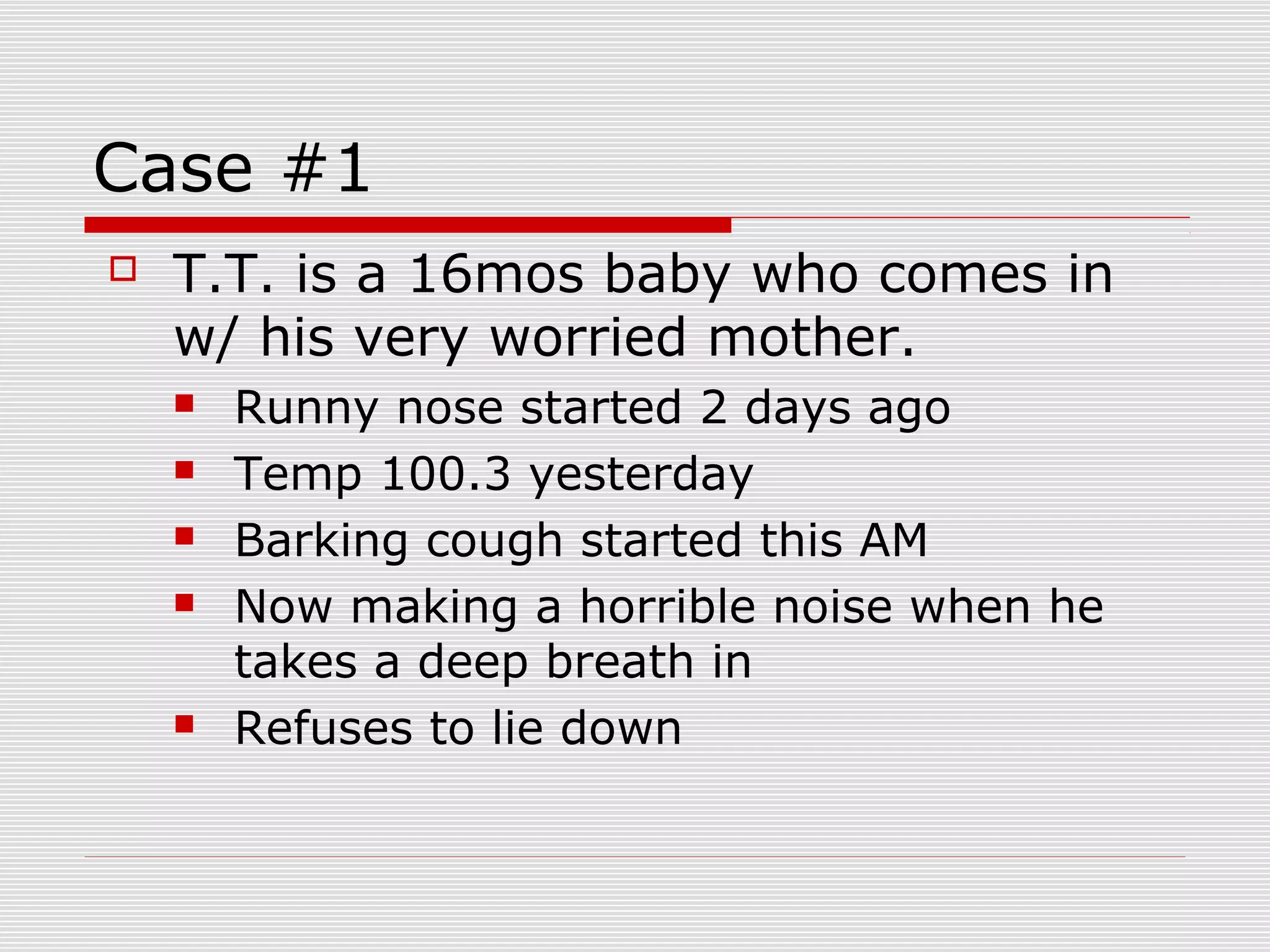 Case #1
 T.T. is a 16mos baby who comes in
w/ his very worried mother.
 Runny nose started 2 days ago
 Temp 100.3 yesterday
 Barking cough started this AM
 Now making a horrible noise when he
takes a deep breath in
 Refuses to lie down
 