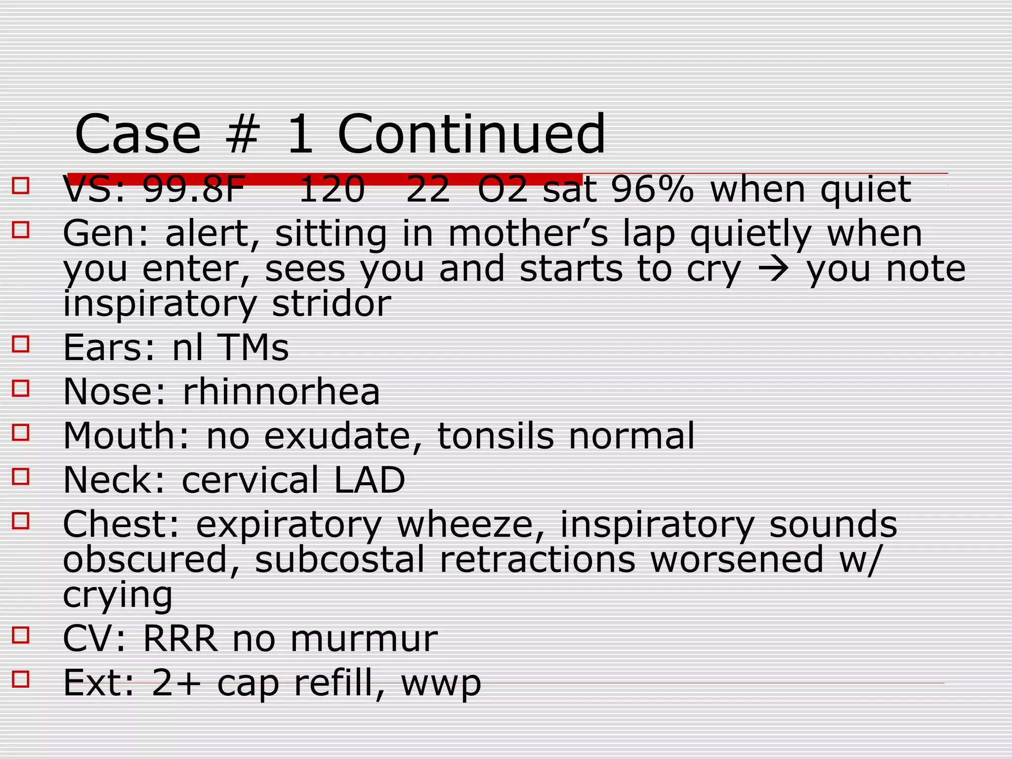 Case # 1 Continued
 VS: 99.8F 120 22 O2 sat 96% when quiet
 Gen: alert, sitting in mother’s lap quietly when
you enter, sees you and starts to cry  you note
inspiratory stridor
 Ears: nl TMs
 Nose: rhinnorhea
 Mouth: no exudate, tonsils normal
 Neck: cervical LAD
 Chest: expiratory wheeze, inspiratory sounds
obscured, subcostal retractions worsened w/
crying
 CV: RRR no murmur
 Ext: 2+ cap refill, wwp
 