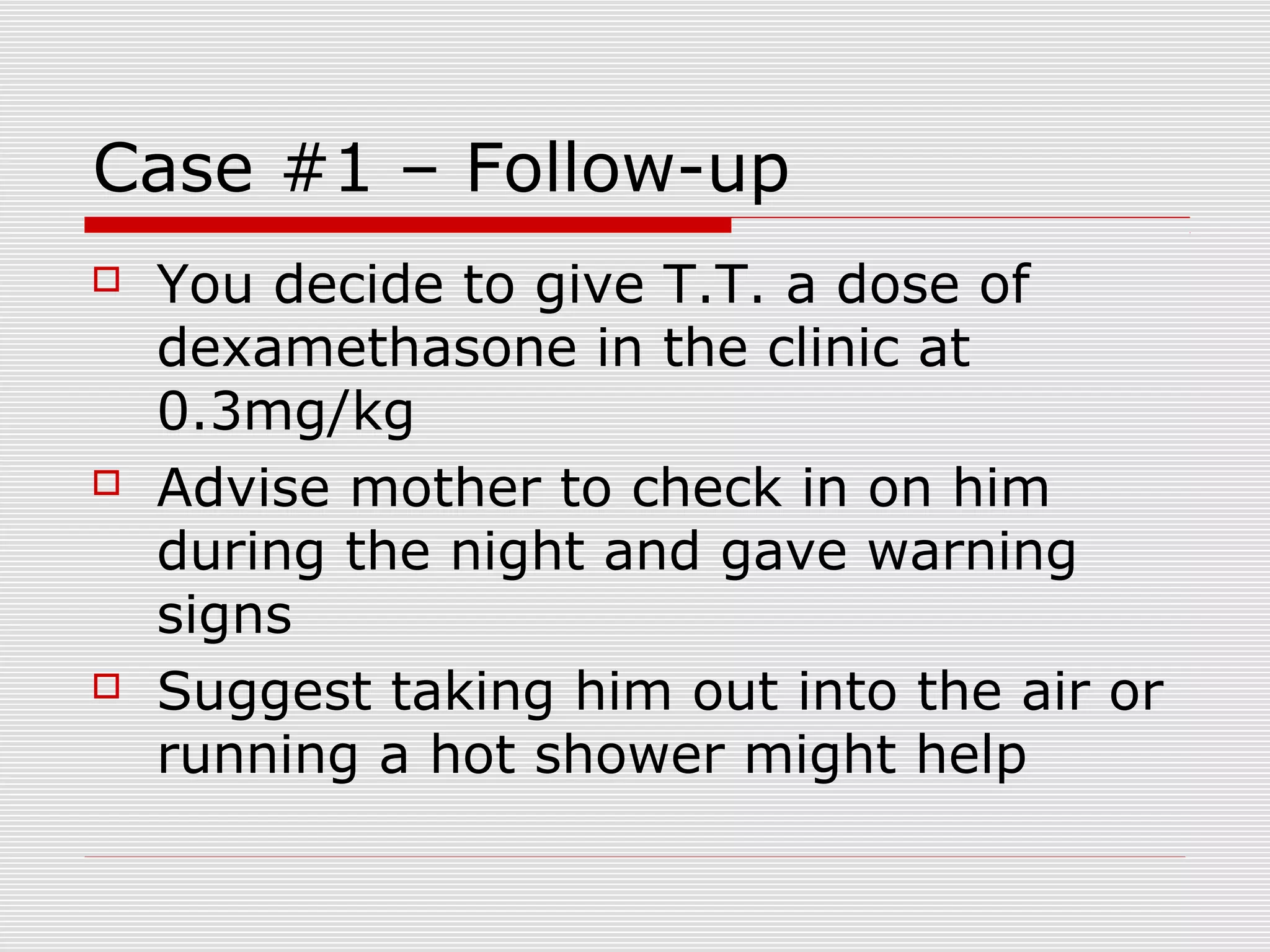 Case #1 – Follow-up
 You decide to give T.T. a dose of
dexamethasone in the clinic at
0.3mg/kg
 Advise mother to check in on him
during the night and gave warning
signs
 Suggest taking him out into the air or
running a hot shower might help
 