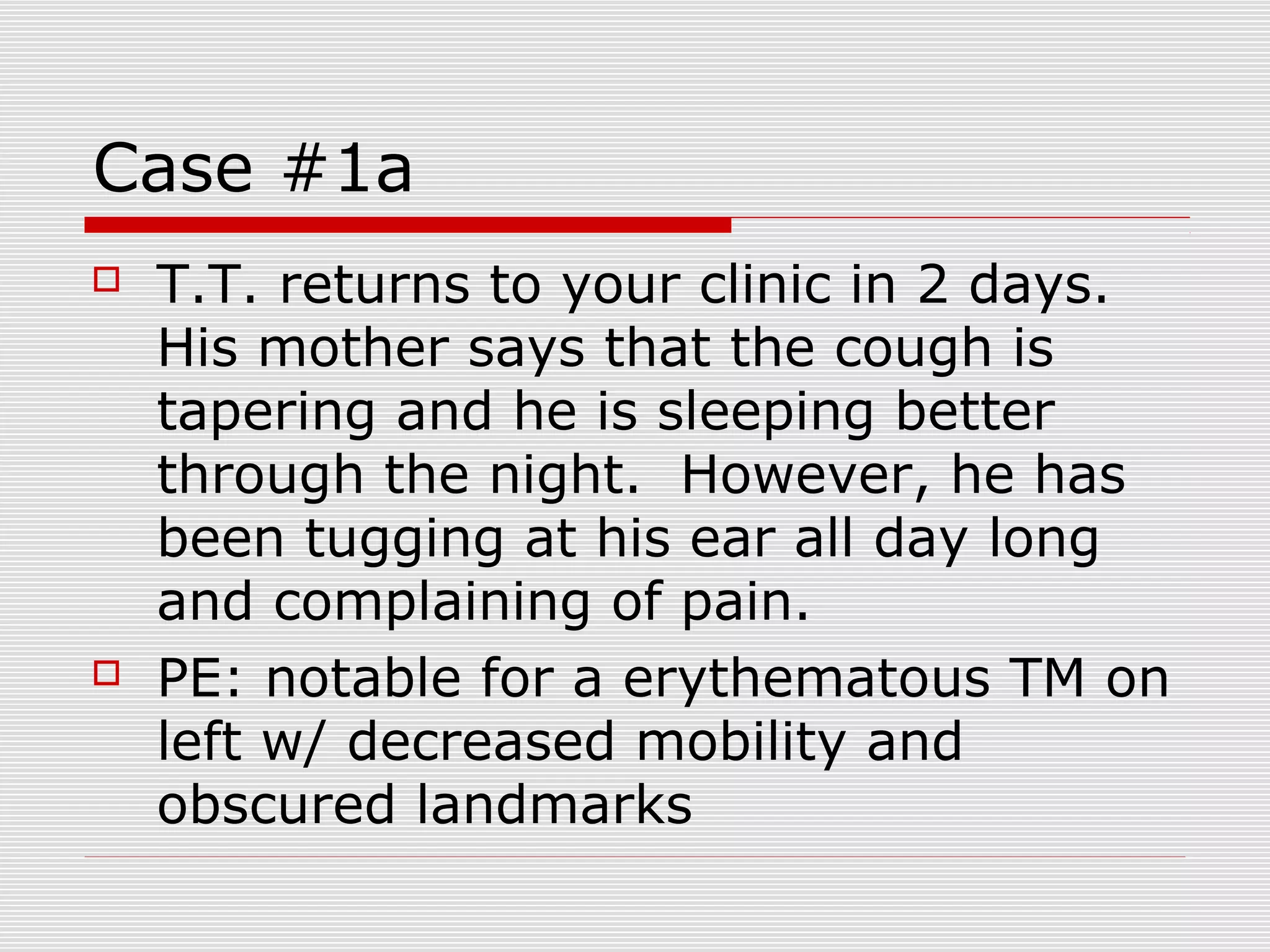 Case #1a
 T.T. returns to your clinic in 2 days.
His mother says that the cough is
tapering and he is sleeping better
through the night. However, he has
been tugging at his ear all day long
and complaining of pain.
 PE: notable for a erythematous TM on
left w/ decreased mobility and
obscured landmarks
 
