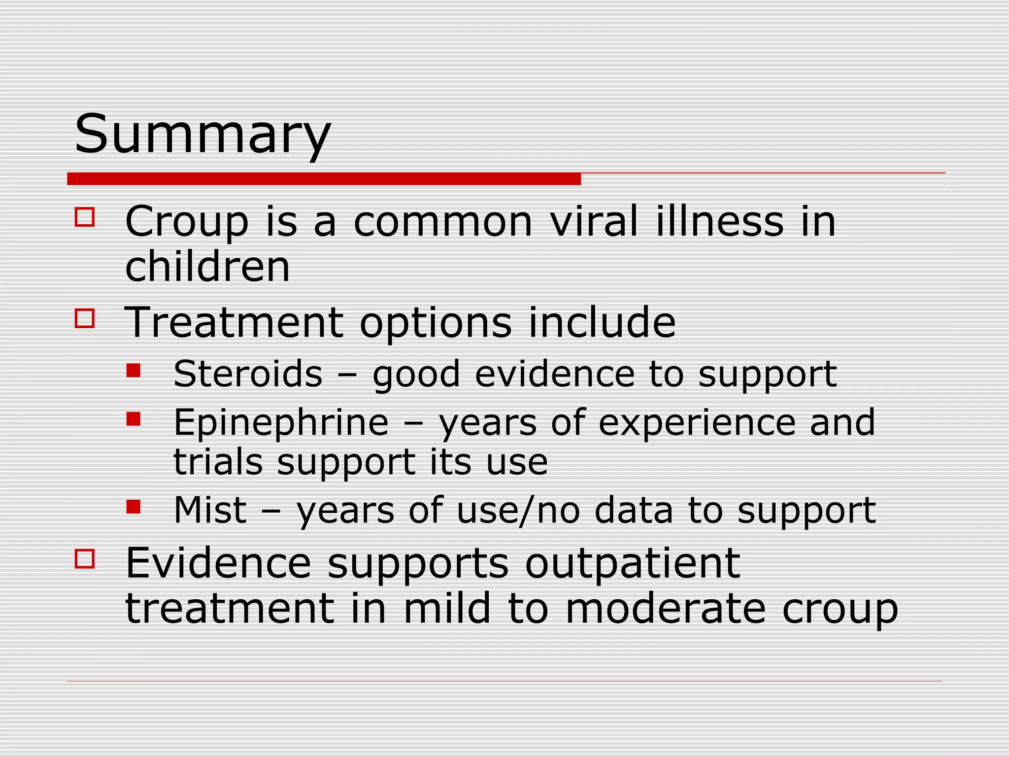 Summary
 Croup is a common viral illness in
children
 Treatment options include
 Steroids – good evidence to support
 Epinephrine – years of experience and
trials support its use
 Mist – years of use/no data to support
 Evidence supports outpatient
treatment in mild to moderate croup
 