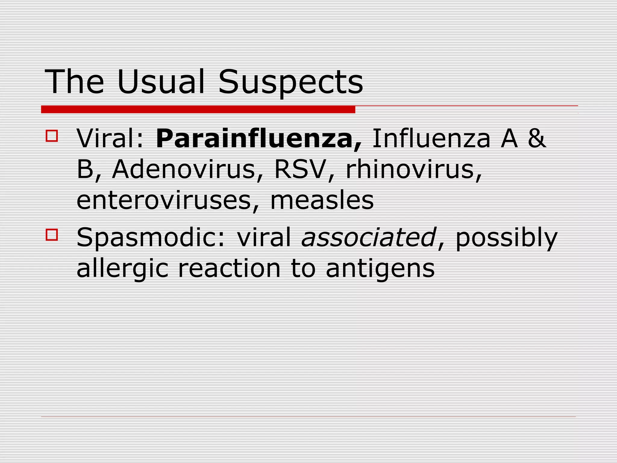 The Usual Suspects
 Viral: Parainfluenza, Influenza A &
B, Adenovirus, RSV, rhinovirus,
enteroviruses, measles
 Spasmodic: viral associated, possibly
allergic reaction to antigens
 