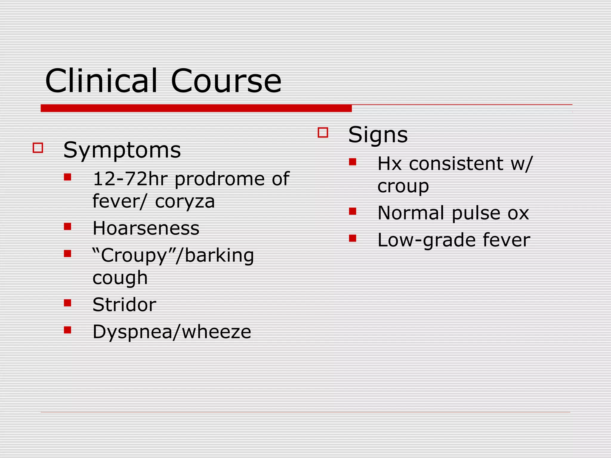 Clinical Course
 Symptoms
 12-72hr prodrome of
fever/ coryza
 Hoarseness
 “Croupy”/barking
cough
 Stridor
 Dyspnea/wheeze
 Signs
 Hx consistent w/
croup
 Normal pulse ox
 Low-grade fever
 