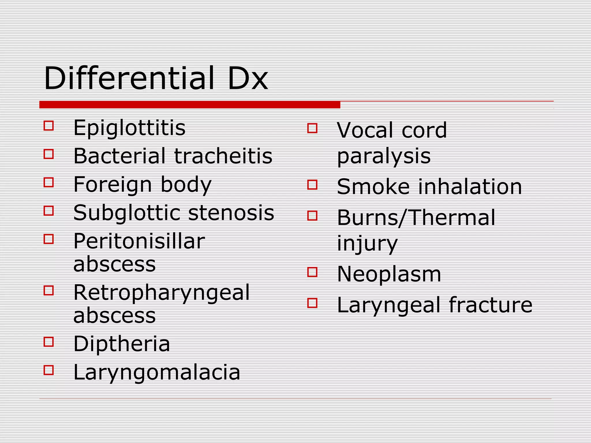 Differential Dx
 Epiglottitis
 Bacterial tracheitis
 Foreign body
 Subglottic stenosis
 Peritonisillar
abscess
 Retropharyngeal
abscess
 Diptheria
 Laryngomalacia
 Vocal cord
paralysis
 Smoke inhalation
 Burns/Thermal
injury
 Neoplasm
 Laryngeal fracture
 