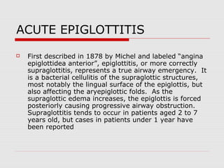 ACUTE EPIGLOTTITIS
 First described in 1878 by Michel and labeled “angina
epiglottidea anterior”, epiglottitis, or more correctly
supraglottitis, represents a true airway emergency. It
is a bacterial cellulitis of the supraglottic structures,
most notably the lingual surface of the epiglottis, but
also affecting the aryepiglottic folds. As the
supraglottic edema increases, the epiglottis is forced
posteriorly causing progressive airway obstruction.
Supraglottitis tends to occur in patients aged 2 to 7
years old, but cases in patients under 1 year have
been reported
 