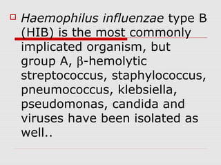  Haemophilus influenzae type B
(HIB) is the most commonly
implicated organism, but
group A, β-hemolytic
streptococcus, staphylococcus,
pneumococcus, klebsiella,
pseudomonas, candida and
viruses have been isolated as
well..
 