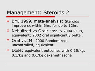 Management: Steroids 2
 BMJ 1999, meta-analysis: Steroids
improve sx within 6hrs for up to 12hrs
 Nebulized vs Oral: 1999 & 2004 RCTs,
equivalent; 2002 oral significantly better.
 Oral vs IM: 2000 Randomized,
uncontrolled, equivalent
 Dose: equivalent outcomes with 0.15/kg,
0.3/kg and 0.6/kg dexamethasone
 