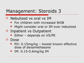Management: Steroids 3
 Nebulized vs oral vs IM
 For children with increased WOB
 Might consider oral or IM over nebulized
 Inpatient vs Outpatient
 Either – depends on VS/PE
 Dose
 PO: 0.15mg/kg – lowest known effective
dose of dexamethasone
 IM: 0.15-0.6mg/kg IM
 