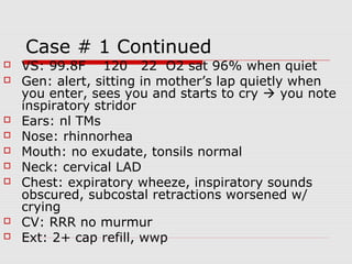 Case # 1 Continued
 VS: 99.8F 120 22 O2 sat 96% when quiet
 Gen: alert, sitting in mother’s lap quietly when
you enter, sees you and starts to cry  you note
inspiratory stridor
 Ears: nl TMs
 Nose: rhinnorhea
 Mouth: no exudate, tonsils normal
 Neck: cervical LAD
 Chest: expiratory wheeze, inspiratory sounds
obscured, subcostal retractions worsened w/
crying
 CV: RRR no murmur
 Ext: 2+ cap refill, wwp
 