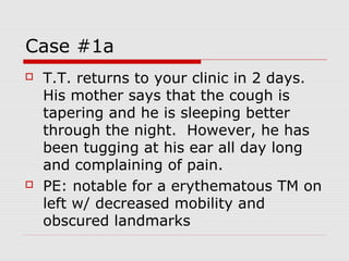 Case #1a
 T.T. returns to your clinic in 2 days.
His mother says that the cough is
tapering and he is sleeping better
through the night. However, he has
been tugging at his ear all day long
and complaining of pain.
 PE: notable for a erythematous TM on
left w/ decreased mobility and
obscured landmarks
 