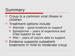 Summary
 Croup is a common viral illness in
children
 Treatment options include
 Steroids – good evidence to support
 Epinephrine – years of experience and
trials support its use
 Mist – years of use/no data to support
 Evidence supports outpatient
treatment in mild to moderate croup
 