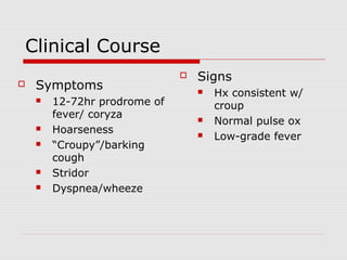 Clinical Course
 Symptoms
 12-72hr prodrome of
fever/ coryza
 Hoarseness
 “Croupy”/barking
cough
 Stridor
 Dyspnea/wheeze
 Signs
 Hx consistent w/
croup
 Normal pulse ox
 Low-grade fever
 