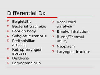 Differential Dx
 Epiglottitis
 Bacterial tracheitis
 Foreign body
 Subglottic stenosis
 Peritonisillar
abscess
 Retropharyngeal
abscess
 Diptheria
 Laryngomalacia
 Vocal cord
paralysis
 Smoke inhalation
 Burns/Thermal
injury
 Neoplasm
 Laryngeal fracture
 