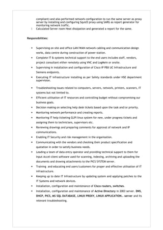 compliant) and also performed network configuration to run the same server as proxy
server by installing and configuring Squid3 proxy using SARG as report generator for
monitoring network traffic.
 Calculated Server room Heat dissipation and generated a report for the same.
Responsibilities:
 Supervising on site and office LAN/WAN network cabling and communication design
works, data centre during construction of power station.
 Complete IT & systems technical support to the end users includes staff, vendors,
project consultant either remotely using VNC and LogMein or onsite.
 Supervising in installation and configuration of Cisco IP PBX UC Infrastructure and
Siemens endpoints.
 Executing IT infrastructure installing as per Safety standards under HSE department
supervision.
 Troubleshooting issues related to computers, servers, network, printers, scanners, IT
systems but not limited to.
 Efficient utilisation of IT resources and controlling budget without compromising our
business goals.
 Decision making on selecting help desk tickets based upon the task and/or priority.
 Monitoring network performance and creating reports.
 Monitoring IT help ticketing GLPI linux system for new, under progress tickets and
assigning them to technicians, supervisors etc.
 Reviewing drawings and preparing comments for approval of network and IP
communications.
 Enabling IT Security and risk management in the organisation.
 Communicating with the vendors and checking their product specification and
quotation in order to satisfy business needs.
 Leading a team of data entry operator and providing technical support to them for
Input Accel client software used for scanning, indexing, archiving and uploading the
documents and drawing attachments to the PICS SYSTEM server.
 Training and educating end users/customers for proper and effective utilisation of IT
infrastructure.
 Keeping up to date IT Infrastructure by updating system and applying patches to the
IT Systems and network devices.
 Installation, configuration and maintenance of Cisco routers, switches.
 Installation, configuration and maintenance of Active Directory in 2003 server. DNS,
DHCP, PICS, MS SQL DATABASE, LINUX PROXY, LINUX APPLICATION… server and its
relevant troubleshooting.
 