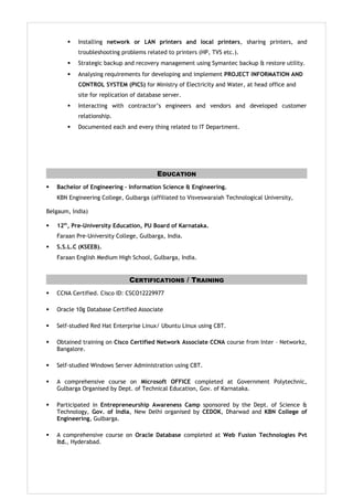  Installing network or LAN printers and local printers, sharing printers, and
troubleshooting problems related to printers (HP, TVS etc.).
 Strategic backup and recovery management using Symantec backup & restore utility.
 Analysing requirements for developing and implement PROJECT INFORMATION AND
CONTROL SYSTEM (PICS) for Ministry of Electricity and Water, at head office and
site for replication of database server.
 Interacting with contractor’s engineers and vendors and developed customer
relationship.
 Documented each and every thing related to IT Department.
EDUCATION
 Bachelor of Engineering – Information Science & Engineering.
KBN Engineering College, Gulbarga (affiliated to Visveswaraiah Technological University,
Belgaum, India)
 12th
, Pre-University Education, PU Board of Karnataka.
Faraan Pre-University College, Gulbarga, India.
 S.S.L.C (KSEEB).
Faraan English Medium High School, Gulbarga, India.
CERTIFICATIONS / TRAINING
 CCNA Certified. Cisco ID: CSCO12229977
 Oracle 10g Database Certified Associate
 Self-studied Red Hat Enterprise Linux/ Ubuntu Linux using CBT.
 Obtained training on Cisco Certified Network Associate CCNA course from Inter – Networkz,
Bangalore.
 Self-studied Windows Server Administration using CBT.
 A comprehensive course on Microsoft OFFICE completed at Government Polytechnic,
Gulbarga Organised by Dept. of Technical Education, Gov. of Karnataka.
 Participated in Entrepreneurship Awareness Camp sponsored by the Dept. of Science &
Technology, Gov. of India, New Delhi organised by CEDOK, Dharwad and KBN College of
Engineering, Gulbarga.
 A comprehensive course on Oracle Database completed at Web Fusion Technologies Pvt
ltd., Hyderabad.
 