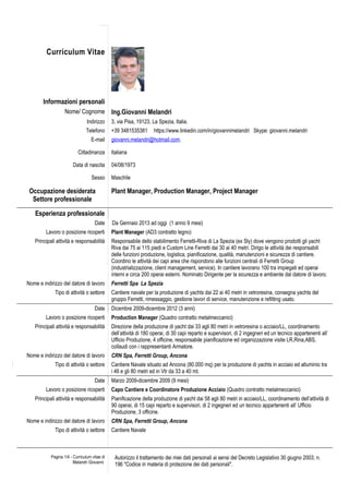 Curriculum Vitae 
Informazioni personali 
Nome/ Cognome Ing.Giovanni Melandri 
Indirizzo 3, via Pisa, 19123, La Spezia, Italia. 
Telefono +39 3481535381 https://www.linkedin.com/in/giovannimelandri Skype: giovanni.melandri 
E-mail giovanni.melandri@hotmail.com. 
Cittadinanza Italiana 
Data di nascita 04/08/1973 
Sesso Maschile 
Occupazione desiderata 
Settore professionale 
Plant Manager, Production Manager, Project Manager 
Esperienza professionale 
Date Da Gennaio 2013 ad oggi (1 anno 9 mesi) 
Lavoro o posizione ricoperti Plant Manager (AD3 contratto legno) 
Principali attività e responsabilità Responsabile dello stabilimento Ferretti-Riva di La Spezia (ex Sly) dove vengono prodotti gli yacht 
Riva dai 75 ai 115 piedi e Custom Line Ferretti dai 30 ai 40 metri. Dirigo le attività dei responsabili 
delle funzioni produzione, logistica, pianificazione, qualità, manutenzioni e sicurezza di cantiere. 
Coordino le attività dei capi area che rispondono alle funzioni centrali di Ferretti Group 
(industrializzazione, client management, service). In cantiere lavorano 100 tra impiegati ed operai 
interni e circa 200 operai esterni. Nominato Dirigente per la sicurezza e ambiente dal datore di lavoro. 
Nome e indirizzo del datore di lavoro Ferretti Spa La Spezia 
Tipo di attività o settore Cantiere navale per la produzione di yachts dai 22 ai 40 metri in vetroresina, consegna yachts del 
gruppo Ferretti, rimessaggio, gestione lavori di service, manutenzione e refitting usato. 
Date Dicembre 2009-dicembre 2012 (3 anni) 
Lavoro o posizione ricoperti Production Manager (Quadro contratto metalmeccanici) 
Principali attività e responsabilità Direzione della produzione di yacht dai 33 agli 80 metri in vetroresina o acciaio/LL, coordinamento 
dell’attività di 180 operai, di 30 capi reparto e supervisori, di 2 ingegneri ed un tecnico appartenenti all’ 
Ufficio Produzione, 4 officine, responsabile pianificazione ed organizzazione visite LR,Rina,ABS, 
collaudi con i rappresentanti Armatore. 
Nome e indirizzo del datore di lavoro CRN Spa, Ferretti Group, Ancona 
Tipo di attività o settore Cantiere Navale situato ad Ancona (80.000 mq) per la produzione di yachts in acciaio ed alluminio tra 
i 46 e gli 80 metri ed in Vtr da 33 a 40 mt. 
Date Marzo 2009-dicembre 2009 (9 mesi) 
Lavoro o posizione ricoperti Capo Cantiere e Coordinatore Produzione Acciaio (Quadro contratto metalmeccanici) 
Principali attività e responsabilità Pianificazione della produzione di yacht dai 58 agli 80 metri in acciaio/LL, coordinamento dell’attività di 
90 operai, di 15 capi reparto e supervisori, di 2 ingegneri ed un tecnico appartenenti all’ Ufficio 
Produzione, 3 officine. 
Nome e indirizzo del datore di lavoro CRN Spa, Ferretti Group, Ancona 
Tipo di attività o settore 
Cantiere Navale 
Pagina 1/4 - Curriculum vitae di 
Melandri Giovanni 
Autorizzo il trattamento dei miei dati personali ai sensi del Decreto Legislativo 30 giugno 2003, n. 
196 "Codice in materia di protezione dei dati personali". 
 