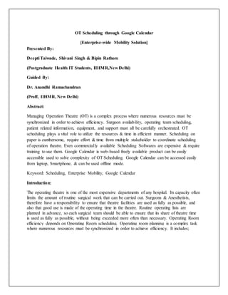 OT Scheduling through Google Calendar
[Enterprise-wide Mobility Solution]
Presented By:
Deepti Taiwade, Shivani Singh & Bipin Rathore
(Postgraduate Health IT Students, IIHMR,New Delhi)
Guided By:
Dr. Anandhi Ramachandran
(Proff, IIHMR, New Delhi)
Abstract:
Managing Operation Theatre (OT) is a complex process where numerous resources must be
synchronized in order to achieve efficiency. Surgeon availability, operating team scheduling,
patient related information, equipment, and support must all be carefully orchestrated. OT
scheduling plays a vital role to utilize the resources & time in efficient manner. Scheduling on
paper is cumbersome, require effort & time from multiple stakeholder to coordinate scheduling
of operation theatre. Even commercially available Scheduling Softwares are expensive & require
training to use them. Google Calendar is web-based freely available product can be easily
accessible used to solve complexity of OT Scheduling. Google Calendar can be accessed easily
from laptop, Smartphone, & can be used offline mode.
Keyword: Scheduling, Enterprise Mobility, Google Calendar
Introduction:
The operating theatre is one of the most expensive departments of any hospital. Its capacity often
limits the amount of routine surgical work that can be carried out. Surgeons & Anesthetists,
therefore have a responsibility to ensure that theatre facilities are used as fully as possible, and
also that good use is made of the operating time in the theatre. Routine operating lists are
planned in advance, so each surgical team should be able to ensure that its share of theatre time
is used as fully as possible, without being exceeded more often than necessary. Operating Room
efficiency depends on Operating Room scheduling. Operating room planning is a complex task
where numerous resources must be synchronized in order to achieve efficiency. It includes;
 