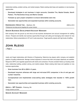 relationship building, problem solving, and market analysis. Retain existing client base and capitalize on new business
opportunities.
- Developed strategies to win business in major accounts; Canadian Tire, Mazda Canada, Sanofi
Pasteur, The Ravenshoe Group and Maritz Canada
- Followed up upon project completion to ensure deliverables were met.
- Generated new opportunities and expanded business within existing accounts.
ENERSEARCH GROUP INC. – Markham, ON 2006 to 2012
Professional recruiting service targeting the nuclear industry.
SENIOR BUSINESS DEVELOPMENT/ACCOUNT MANAGER
Built company from the ground up and drove all new business development and account management for staffing
division. Prospect and identify new business opportunities through cold calling and leveraging client network for new
relationships. Deliver presentations to VP and C-suite executives. Target specific projects with high levels of staffing
JOHN ALEIXO
– Page 2
needs and forged relationships with Directors of Engineering. Determine key players within company and establish
pipeline of quality professionals. Manage contract engineers to ensure that client and project objectives are satisfied.
Respond to RFP’s and negotiate agreements with clients and contractors. Provide consistent follow-up including onsite
visits, relationship building, problem solving, and market analysis. Retain existing client base and capitalize on new
business opportunities.
- Grew business from $0 to $3M in 5 years.
- Developed long-term alliances with large and mid-sized EPC companies in the oil and gas and
nuclear industries.
- Conceptualized and implemented cross-selling sales strategies that resulted in 100% growth
YOY.
- Generated new opportunities and expanded business within existing accounts.
AREVA – NP CANADA – Pickering, ON 1999 to 2006
Energy solutions provider.
SENIOR ACCOUNT MANAGER
 