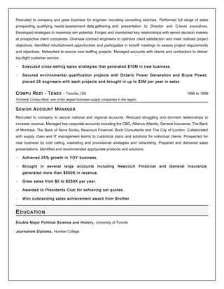 Recruited to company and grew business for engineer recruiting consulting services. Performed full range of sales
prospecting, qualifying, needs assessment, data gathering, and presentation to Director and C-level executives.
Developed strategies to maximize win potential. Forged and maintained key relationships with senior decision makers
at prospective client companies. Oversaw contract engineers to optimize client satisfaction and meet outlined project
objectives. Identified refurbishment opportunities and participated in kickoff meetings to assess project requirements
and objectives. Networked to source new staffing projects. Managed accounts with clients and contractors to deliver
top-flight customer service.
- Executed cross-selling sales strategies that generated $10M in new business.
- Secured environmental qualification projects with Ontario Power Generation and Bruce Power;
placed 25 engineers with each projects and brought in up to $3M per year in sales.
COMPU REDI - TENEX – Toronto, ON 1996 to 1999
Formerly Compu-Redi, one of the largest business supply companies in the region.
SENIOR ACCOUNT MANAGER
Recruited to company to secure national and regional accounts. Rescued struggling and dormant relationships to
increase revenue. Managed key corporate accounts including the CBC, Alliance Atlantis, General Insurance, The Bank
of Montreal, The Bank of Nova Scotia, Newcourt Financial, Buck Consultants and The City of London. Collaborated
with supply chain and IT management teams to customize plans and solutions for individual clients. Prospected for
new business by cold calling, marketing and promotional strategies and networking. Prepared and delivered sales
presentations. Identified and recommended appropriate products and solutions.
- Achieved 25% growth in YOY business.
- Brought in several large accounts including Newcourt Financial and General Insurance;
generated more than $600K in revenue.
- Grew sales from $0 to $250K per year.
- Awarded to Presidents Club for achieving set quotas.
- Won outstanding sales achievement award from Brother.
EDUCATION
Double Major Political Science and History, University of Toronto
Journalism Diploma, Humber College
 