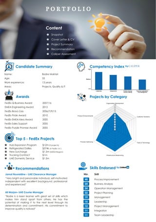 P O R T F O L I O
Content
 Snapshot
 Cover Letter & CV
 Project Summary
 Recommendation
 Caliper Assessment
Projects by Category
Skills Endorsed by
Competency Index byCandidate Summary
Name: Badre Maktari
Age: 33
Work experience: 13 years
Areas: Projects, Quality & IT
Jamal Noureldine – UAE Clearance Manager
“Very bright and personable individual, self-motivated
independent with excellent background, professional
and experienced”
Ali Marjan– UAE Courier Manager
“Badre is a keen learner with great set of skills which
makes him stand apart from others. He has the
potential of making it to the next level through his
determination and commitment. His commitment to
improve quality is noticed”
Awards
FedEx Q-Business Award 2007/16
EMEA Engineering Award 2015
FedEx Bravo Zulu 2006/7/9/15
FedEx Pride Award 2010
FedEx EMEA Idea Award 2005
FedEx Sales Support 2005
FedEx Purple Promise Award 2005
Top 5 - FedEx Projects
 Hub Expansion Program $12m (3 projects)
 Refrigerated Dollies $374k (A FedEx 1st )
 New Surcharge $1.5m (MEISA Region)
 Trucking Contract $1m
 UAE Domestic Service $1.5m
Projects by Category
Recommendations
Nbr. Skill
40 Process Improvement
24 Business Analysis
24 Operation Management
22 Project Planning
19 Management
15 Leadership
12 Project Management
11 Integration
11 Team Leadership
 