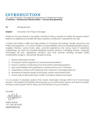 I N T R O D U C T I O N
13+ years of project management experience in Middle East region
IT Solutions | Infrastructure Modernization | Process Reengineering
To:
Subject:
HR Department
Innovation / BI / Project Manager
Thank you for your interest in my profile. I wanted to take a moment to outline the reasons where I
believe my experience and skills will make a positive contribution if selected for the role.
I started with FedEx in 2004 and held positions in Customer Technology, Quality Assurance and
Project Management. In my time at FedEx, my responsibilities have encompassed people, projects,
budgets, finances, service levels, sales, customer experience and various types of operations
undertakings. My work has included designing business solutions, managing vendors, corporate
technology roll outs, negotiating contracts, and most recently handling complex facility
modernization projects. My primary strengths include:
1. Solution-orientated mindset
2. A uniquely creative approach to solving business problems
3. Proven to deliver complicated and never-before-attempted projects
4. Ease and familiarity with operational, customer service and IT domains
5. Adaptable to interact with individuals from a laborer to managing directors
6. Motivated to improve quality of processes, systems and infrastructure
7. Coach style to harmonize team conflict and deliver well structure plans
It is my passion to develop solutions that create meaningful change within the IT and business
domain. I am hopeful this portfolio will showcase you my enthusiasm, passion and drive for quality.
Acting as useful support tool to make your final decision at your company.
Sincerely,
Badre Maktari
+971 (50) 260 33 83
hire@maktari.me
 