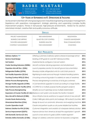 SENIOR INDUSTRIAL ENGINEER
13+ YEARS OF EXPERIENCE IN IT, OPERATIONS & FACILITIES
Achievement-oriented with strong background in industrial engineering and project management.
Experience with operations management, strategic planning, and supervising complex facility
improvement projects. Thrives in fast-paced, high-pressure environments. Noted for his solution-
orientated mindset, creative flair and quality-conscious attitude.
SKILLS
PROJECT MANAGEMENT
BUSINESS CASE WRITING
FACILITIES MANAGEMENT
CONTRACT MANAGEMENT
RISK MANAGEMENT
QUALITY & COST CONTROL
BUSINESS ANALYSIS
TASK MANAGEMENT
NEGOTIATION
CHANGE MANAGEMENT
TEAM COMMUNICATION
COACHING
KEY PROJECTS
Delivery Options Agile Offering customers 5 delivery options ahead of package arrival 2016
Service Goal Design Building of KPI goals for over 857 individual entities 2016
Sort System Implemented & configure a hub sort system 2016
Caster Decking Extension ($200k) Aircraft container decking expansion and refurbishment 2015
Paperless Aircraft Doc. ($35k) Launch paperless solution for aircraft ground documentation 2015
Refrigerated Dollies ($374k) Develop mobile refrigerated units for cold chain products 2015
Sort Facility Expansion ($2.2m) Rightsizing & waste removal through material handling systems 2014
Trucking Contract RFQ ($1.05m) A trucking outsourcing project to address an area of weakness 2013
Deliver Process Reengineering Process reengineering to avoid loss of oil & gas customers 2013
Storage Facility Upgrade ($104k) A cost beneficial upgrade to avoid up-scaling to a large facility 2012
New Central Courier Facility ($9m) A CAPEX for a multiple purpose facility (program project) 2012
Sale Process Reengineering Simplify account openings across multiple stakeholders 2012
Expansion of Courier Facility ($1.3m) Replace a sort system and double the facility’s footprint 2012
New Aircraft to Network ($188k) Grow infrastructure & workforce to support arrival of new aircraft 2011
Courier Route Restructuring Collect 340k geo-data points and redesign 128 routes/3 countries 2011
Dimensional Machine ($76k) Design & launch an automatic dimension and weighing machine 2010
Courier Operation Audit Create and perform audits on all courier Middle East facilities 2010
Delivery Solution for RTA ($123k) Customer integration and creation of a bespoke delivery solution 2010
Service Improvement ($357k) Improve service from Americas & lead the organization’s growth 2010
UAE Domestic Service ($1.5m) Launch a new service to grab a $10m market segment 2009
Emirates Airline Domestic ($130k) Design an address correction solution for skywards consignees 2008
E: hire@maktari.me
L: linkd.in/1LtJhi5
N: United Kingdom
M: +971 (50) 260 33 83
A: P.O. Box 9239, Dubai,
United Arab Emirates
B A D R E M A K T A R I
 