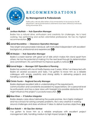 R E C O M M E N D A T I O N S
By Management & Professionals
FedEx policy will only allow letters of recommendation to be issued by the HR
department. All recommendations statements have been offered by individuals
during November 2016.
Jovitson Muthiah – Hub Operation Manager
Badre has a natural drive, enthusiasm and creativity for challenges. He is hard
working, top performing and action orientated professional. He has my highest
recommendation.
Jamal Noureldine – Clearance Operation Manager
Very bright and personable individual, self-motivated independent with excellent
background, professional and experienced.
Ali Marjan – Hub Operation Manager
Badre is a keen learner with great set of skills which makes him stand apart from
others. He has the potential of making it to the next level through his determination
and commitment. His commitment to improve quality is noticed.
Kamal Najjar – Manager GSP Operation & Planning
Badre has worked with me at FedEx Express over 5 years. While I’ve interacted with
Badre on several occasions and tasks, I’ve gotten to know him as a reliable
colleague with ample creativity and strong ability in delivering projects and
handling customers.
Christo Fourie – Regional Security Manager
Badre displayed excellent skills in understanding of the requirements,
communication and consistently exceeded my expectations. On a personal level
he enthusiastic and has a clear vision with foresight into possible obstacles that
might influence the project’s successful execution.
Nisar Khan – IT Solution Integrator
Badre deeply cares about delivering the purple promise. He is highly intelligent
and has a knack for solving complex problems. He is very creative in working
around challenges and does whatever it takes to deliver business objectives.
Arun Bakshi – Air Ops Dev Advisor
I’ve gotten to know him as a reliable employee with excellent project
management skills, handling medium & high impact projects.
“
”
”
“
“
”
”
“
“
”“
”
”“
 