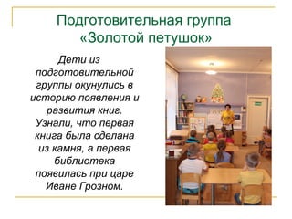 Подготовительная группа
«Золотой петушок»
Дети из
подготовительной
группы окунулись в
историю появления и
развития книг.
Узнали, что первая
книга была сделана
из камня, а первая
библиотека
появилась при царе
Иване Грозном.
 