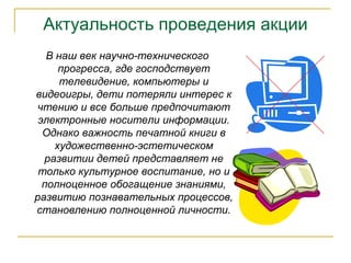 Актуальность проведения акции
В наш век научно-технического
прогресса, где господствует
телевидение, компьютеры и
видеоигры, дети потеряли интерес к
чтению и все больше предпочитают
электронные носители информации.
Однако важность печатной книги в
художественно-эстетическом
развитии детей представляет не
только культурное воспитание, но и
полноценное обогащение знаниями,
развитию познавательных процессов,
становлению полноценной личности.
 