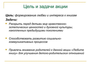 Цель и задачи акции
Цель: формирование любви и интереса к книгам
Задачи:
 Раскрыть перед детьми мир нравственно-
эстетических ценностей и духовной культуры,
накопленных предыдущими поколениями
 Способствовать развитию социально-
коммуникативных процессов
 Привлечь внимание родителей к данной акции «Любите
книгу» для улучшения детско-родительских отношений
 
