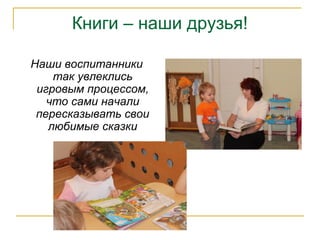 Книги – наши друзья!
Наши воспитанники
так увлеклись
игровым процессом,
что сами начали
пересказывать свои
любимые сказки
 