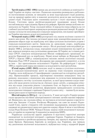 9ВСТУП
Третій період (1965–1984) тривав два десятиліття й увійшов до новітньої іс-
торії України як період «застою». Радянська економіка розвивалася здебільшо-
го екстенсивним шляхом, не виходячи за межі індустріальної стадії розвитку,
тоді як провідні країни світу в повоєнні десятиліття досягли вже постіндустрі-
альної стадії. Унаслідок цього «економіка вугілля і сталі» відставала чимдалі
більше. Системна криза російсько-радянської наддержави дедалі більше
поглиблювалася через відмову Кремля від реформ. Кризові явища особливо по-
значалися на Україні. Тягар «холодної війни» й передусім гонка озброєнь на тлі
глибокої ідеологічної кризи загрожували розпадом радянської імперії. В україн-
ському суспільстві посилювалося соціальне напруження, послідовне зросійщен-
ня України викликало дедалі потужніший опір.
Четвертий період (1985–1991) розгортався під знаком політики гласності й
нового мислення. Під тиском системної кризи нове компартійно-радянське ке-
рівництво обрало курс на перебудову всіх сфер суспільно-політичного устрою і
соціально-економічного життя. Замислена як «революція згори», перебудова
поступово переросла в «революцію знизу». Після реалізації конституційної ре-
форми 1988 р. центральна влада, передавши владні повноваження від партії до
рад, втрачала контроль над суспільними процесами. В Україні, як і в інших регі-
онах СРСР, з’явилися непідконтрольні Москві «неформальні» організації, пе-
редусім Народний рух за перебудову. Перші вільні вибори до Верховної Ради
УРСР у березні 1990 р. ознаменувалися якісною зміною політичної ситуації.
Верховна Рада УРСР ухвалила Декларацію про державний суверенітет, а услід
за нею – Акт проголошення незалежності України. На референдумі 1 грудня
1991 р. український народ висловився за незалежність своєї республіки.
П’ятий період (1992–2013) охоплює події та явища в суспільно-політично-
му й соціально-економічному житті на першому етапі існування незалежної
України, коли відбувалась її трансформація з радянської на олігархічну респуб-
ліку. Приватизаційні процеси, перетворення економіки командного типу на
ринкову, подолання у відносинах між державою та суспільством патерналізму
(так називають систему суспільних відносин, за якої представники влади пово-
дять себе щодо решти суспільства як «батьки» щодо «дітей», а громадяни очіку-
ють від влади ухвалення рішень і сподіваних благ, не беручи на себе відпові-
дальність за суспільний розвиток), формування громадянського суспільства,
налагодження співпраці з країнами Європи й усього світу – такими були визна-
чальні риси цього історичного періоду.
Шостий період (з 2014 р.) – це сучасність. У наші дні події в Україні вперше
стали предметом постійної заінтересованості світових засобів масової інформа-
ції. Виявилося, що «холодна війна» не поставила остаточної крапки в протисто-
янні між Заходом і Сходом. Російська Федерація, так само як колись Радян-
ський Союз, прагне утвердити себе впливовою наддержавою, використовуючи
одержані від радянського минулого ракетно-ядерну зброю й місце в постійному
складі Ради Безпеки ООН. Чимдалі більшу загрозу своїй незалежності відчува-
ють усі країни по периметру її кордонів (за винятком КНР).
Українське суспільство прагне закріпити й відстояти стратегічні вектори
економічної та політичної інтеграції з країнами Європи. Українці не бажають
знову потрапити в російсько-радянську імперію, яку прагнуть відродити очіль-
ники Кремля. Прихована боротьба за контроль над Україною, яка тривала
від досягнення політичної незалежності, відбувається тепер у відкритій формі
 