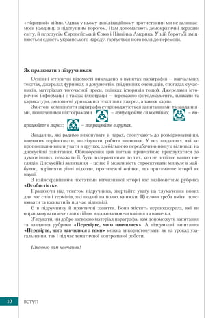 10 ВСТУП
«гібридної» війни. Однак у цьому цивілізаційному протистоянні ми не залишає-
мося наодинці з підступним ворогом. Нам допомагають демократичні держави
світу, й передусім Європейський Союз і Північна Америка. У цій боротьбі зміц-
нюється єдність українського народу, гартується його воля до перемоги.
Як працювати з підручником
Основні історичні відомості викладено в пунктах параграфів – навчальних
текстах, джерелах (уривках з документів, свідченнях очевидців, спогадах сучас-
ників, матеріалах тогочасної преси, оцінках істориків тощо). Джерелами істо-
ричної інформації є також ілюстрації – переважно фотодокументи, плакати та
карикатури, доповнені уривками з текстових джерел, а також карти.
Змістові компоненти параграфа супроводжуються запитаннями та завдання-
ми, позначеними піктограмами – попрацюйте самостійно; – по-
працюйте в парах; – попрацюйте в групах.
Завдання, які радимо виконувати в парах, спонукають до розмірковування,
навчають порівнювати, аналізувати, робити висновки. У тих завданнях, які за-
пропоновано виконувати в групах, здебільшого передбачено пошук відповіді на
дискусійні запитання. Обговорення цих питань привчатиме прислухатися до
думки інших, поважати її, бути толерантними до тих, хто не поділяє ваших по-
глядів. Дискусійні запитання – це ще й можливість спроектувати минуле в май-
бутнє, порівняти різні підходи, протилежні оцінки, що притаманне історії як
науці.
З найяскравішими постатями вітчизняної історії вас знайомитиме рубрика
«Особистість».
Працюючи над текстом підручника, звертайте увагу на тлумачення нових
для вас слів і термінів, які подані на полях книжки. Ці слова треба вміти пояс-
нювати та вживати їх під час відповіді.
Є в підручнику й практичні заняття. Вони містять першоджерела, які ви
опрацьовуватимете самостійно, вдосконалюючи вміння та навички.
З’ясувати, чи добре засвоєно матеріал параграфа, вам допоможуть запитання
та завдання рубрики «Перевірте, чого навчилися». А підсумкові запитання
«Перевірте, чого навчилися з теми» можна використовувати як на уроках уза-
гальнення, так і під час тематичної контрольної роботи.
Цікавого вам навчання!
 