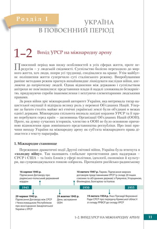 1–2. ВИХІД УРСР НА МІЖНАРОДНУ АРЕНУ 11
Вихід УРСР на міжнародну арену
Повоєнний період мав низку особливостей в усіх сферах життя, проте пе-
редусім – у людській свідомості. Суспільство болісно переходило до мир-
ного життя, хоч люди, попри усі труднощі, сподівалися на краще. Утім майбут-
нє поліпшення життя суперечило суті сталінського режиму. Випробуваними
раніше методами режим прагнув якнайшвидше ліквідувати наслідки війни, апе-
люючи до патріотизму людей. Однак відносини між державою і суспільством
анітрохи не пом’якшилися: представники влади й надалі зловживали безкарніс-
тю, придушуючи спроби інакомислення і нехтуючи елементарними людськими
правами.
За роки війни зріс міжнародний авторитет України, яка витримала тягар на-
цистської окупації й відіграла велику роль у перемозі Об’єднаних Націй. Упер-
ше за багато століть майже всі етнічні українські землі були об’єднані в межах
однієї держави. Міжнародна спільнота визнала західні кордони УРСР та її пра-
во перебувати серед країн – засновниць Організації Об’єднаних Націй (ООН).
Проте, на думку сучасних істориків, членство в ООН не було основною причи-
ною відновлення прав зовнішнього представництва республіки. Про інші при-
чини виходу України на міжнародну арену як суб’єкта міжнародного права ді-
знаєтеся з тексту параграфа.
1. Міжнародне становище
Переживши драматичні події Другої світової війни, Україна була втягнута в
«холодну війну». Так називають глобальне протистояння двох наддержав –
СРСР і США – та їхніх блоків у сфері політики, ідеології, економіки й культу-
ри, що супроводжувалося гонкою озброєнь. Протидіяти російсько-радянському
УКРАЇНА
В ПОВОЄННИЙ ПЕРІОД
1–2
В ПООВВО
Р о з д і л I
29 червня 1945 р.
Підписання Договору між СРСР
і Чехословацькою Республікою
про возз’єднання Закарпатської
України з УРСР
19 лютого 1954 р. Указ Президії Верховної
Ради СРСР про передачу Кримської області
зі складу РРФСР до складу УРСР
16 серпня 1945 р.
Підписання Договору про
радянсько-польський державний
кордон
10 лютого 1947 р. Париж. Підписання мирних
договорів представниками УРСР (у складі 20 інших
союзних та об’єднаних держав) з Румунією, Угорщиною,
Фінляндією, Болгарією та Італією
24 жовтня 1945 р.
День заснування
ООН
19501945 1955
 