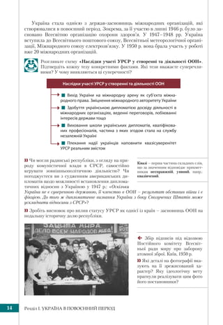 Розділ І. УКРАЇНА В ПОВОЄННИЙ ПЕРІОД14
Україна стала однією з держав-засновниць міжнародних організацій, які
створювалися в повоєнний період. Зокрема, за її участю в липні 1946 р. було за-
сновано Всесвітню організацію охорони здоров’я. У 1947–1948 рр. Україна
вступила до Всесвітнього поштового союзу, Всесвітньої метеорологічної органі-
зації, Міжнародного союзу електрозв’язку. У 1950 р. вона брала участь у роботі
вже 20 міжнародних організацій.
Розгляньте схему «Наслідки участі УРСР у створенні та діяльності ООН».
Підтвердіть кожну тезу конкретними фактами. Які тези вважаєте суперечли-
вими? У чому виявляються ці суперечності?
! Вихід України на міжнародну арену як суб’єкта міжна-
родного права. Зміцнення міжнародного авторитету України
! Здобуття українською дипломатією досвіду діяльності в
міжнародних організаціях, веденні переговорів, лобіюванні
інтересів держави тощо 
! Виховання школи українських дипломатів, кваліфікова-
них професіоналів, частина з яких згодом стала на службу
незалежній Україні
! Плекання надії українців наповнити квазісуверенітет
УРСР реальним змістом
Наслідки участі УРСР у створенні та діяльності ООН
 Чи могли радянські республіки, з огляду на при-
роду комуністичної влади в СРСР, самостійно
керувати зовнішньополітичною діяльністю? Чи
погоджуєтеся ви з судженням американських ди-
пломатів щодо можливості встановлення диплома-
тичних відносин з Україною у 1947 р.: «Оскільки
Україна не є суверенною державою, її членство в ООН – результат обставин війни і є
фікцією. До того ж дипломатичне визнання України з боку Сполучених Штатів може
ускладнити відносини з СРСР»?
 Зробіть висновок про вплив статусу УРСР як однієї із країн – засновниць ООН на
подальшу історичну долю республіки.
Квазі – перша частина складних слів,
що за значенням відповідає прикмет-
никам несправжній, уявний, напр.:
квазівчений.
Збір підписів під відозвою
Постійного комітету Всесвіт-
ньої ради миру про заборону
атомної зброї. Київ, 1950 р.
 Які деталі на фотографії вка-
зують на її зрежисований ха-
рактер? Яку ідеологічну мету
прагнули реалізувати цим фото
його постановники?
 