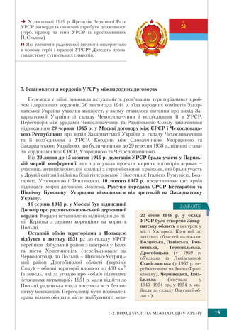 1–2. ВИХІД УРСР НА МІЖНАРОДНУ АРЕНУ 15
3. Встановлення кордонів УРСР у міжнародних договорах
Перемога у війні зумовила актуальність розв’язання територіальних проб-
лем і державних кордонів. 26 листопада 1944 р. з’їзд народних комітетів Закар-
патської України ухвалив маніфест, у якому ставилося питання про вихід За-
карпатської України зі складу Чехословаччини і возз’єднання її з УРСР.
Переговори між урядами Чехословаччини та Радянського Союзу закінчилися
підписанням 29 червня 1945 р. у Москві договору між СРСР і Чехословаць-
кою Республікою про вихід Закарпатської України зі складу Чехословаччини
та її возз’єднання з УРСР. Кордони між Словаччиною, Угорщиною та
Закарпатською Україною, що були чинними до 29 вересня 1938 р., віднині става-
ли кордонами між СРСР, Угорщиною та Чехословаччиною.
Від 29 липня до 15 жовтня 1946 р. делегація УРСР брала участь у Паризь-
кій мирній конференції, що підготувала проекти мирних договорів держав –
учасниць антигітлерівської коаліції з європейськими країнами, які брали участь
у Другій світовій війні на боці гітлерівської Німеччини: Італією, Румунією, Бол-
гарією, Угорщиною і Фінляндією. 10 лютого 1947 р. представники цих країн
підписали мирні договори. Зокрема, Румунія передала СРСР Бессарабію та
Північну Буковину. Угорщина відмовилася від претензій на Закарпатську
Україну.
16 серпня 1945 р. у Москві був підписаний
Договір про радянсько-польський державний
кордон. Кордон встановлено відповідно до лі-
нії Керзона з деякою корекцією на користь
Польщі.
Останній обмін територіями з Польщею
відбувся в лютому 1951 р.: до складу УРСР
перейшов Забузький район з центром у Белзі
та місто Христинопіль (перейменоване на
Червоноград), до Польщі – Нижньо-Устриць-
кий район Дрогобицької області (верхів’я
Сяну) – обидві території площею по 480 км2.
Із земель, які за угодою про «обмін ділянками
державних територій» 1951 р. мали відійти до
Польщі, радянська влада виселяла всіх без ви-
нятку мешканців. Переселенці були позбавлені
права вільно обирати місце майбутнього меш-
У листопаді 1949 р. Президія Верховної Ради
УРСР затвердила оновлені атрибути державності
(герб, прапор та гімн УРСР із прославлянням
Й. Сталіна)
 Які елементи радянської ідеології використано
в новому гербі і прапорі УРСР? Доведіть пропа-
гандистську сутність цих символів.
22 січня 1946 р. у складі
УРСР було створено Закар-
патську область з центром у
місті Ужгороді. Крім неї, до
західних областей належали:
Волинська, Львівська, Ров-
ненська, Тернопільська,
Дрогобицька (у 1959 р.
об’єднана із Львівською),
Станіславська (у 1962 р. пе-
рейменована на Івано-Фран-
ківську), Чернівецька, Ізма-
їльська (існувала у
1940–1954 рр., у 1954 р. уві-
йшла до складу Одеської об-
ласті).
ÇÀÓÂÀÆÒÅ
 