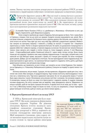 Розділ І. УКРАЇНА В ПОВОЄННИЙ ПЕРІОД16
кання. Значну частину населення депортували в південні райони УРСР, де воно
опинилося у вкрай важких побутових і незвичних природно-кліматичних умовах.
Прочитайте фрагмент джерела. 1. Про які події та явища йдеться в докумен-
ті? 2. Як відбувалося переселення? Чи є підстави кваліфікувати дії сталін-
ського режиму як злочинні? 3. Що в розповіді очевидця свідчить про демо-
ралізаційний вплив умов переселення на людей?  4. Як характеризує дії влади
прагнення масового приниження людської гідності? 5. Які наслідки, на вашу думку,
мало цілеспрямоване розмивання моральних настанов?
ДОКУ
МЕНТ
1
Зі спогадів Павла Лисейка (1935 р. н.), уродженця с. Михновець: «Оголосили в селі, що
будуть переселяти, щоб збиралися в дорогу.
Коли солдати приїхали до нашого будинку, батьків вдома не було. Тато і мама були
в Стрілках у лікарні. Але на це ніхто не зважав. Солдати почали евакуювати нас, дітей. Ми з
сестрою плакали, опиралися, бо боялися їхати у далеку дорогу без батьків, але солдати і слу-
хати нічого не хотіли. Наш одяг до того часу вже був забитий у дерев’яних скринях. Майно і
нас кинули на вантажну машину і повезли у Самбір на вокзал. А корова так і лишилася
прив’язана у стайні. Потім із лікарні привезли батьків. Їм навіть не дозволили попрощатися з
рідним обійстям і забрати корову, а повезли відразу на вокзал. На вокзалі ми чекали близько
тижня, поки звезуть усіх людей, а потім стільки ж, поки подадуть вагони. У селі Мшанець
(нині – Старосамбірський район Львівської області) і зараз живе татова сестра. Вона пішла
пішки до нас додому і привела нам нашу корову-годувальницю. А наш дідо, котрий жив у неї,
накосив на горі Маґура трави, висушив і привіз на станцію для корови, бо вона голодною
дуже ревіла. Добре, що хоч вода була в потічках. Так ми прогодували свою годувальницю. Ко-
рови вантажили в один вагон, і на зупинках батьки ходили їх годувати, поїти, доїти, щоб було
дорогоцінне молоко, яке рятувало від голоду.
Нам обіцяли, що привезуть на все готове, що чекають на нас готові будинки. Нас привез-
ли на Одещину, в с. Романівку Любашівського району. Скинули на подвір’ї в однієї жінки і по-
їхали.
Хатинка маленька, місця немає. З дощок, які ми привезли, збудували сарай для сіна, і ми з
татом там спали. Вже холодно, 6 градусів морозу. Тоді голова колгоспу змилосердився і посе-
лив нас у невеличку хату. Тоді вона здавалася нам раєм, бо не так дошкуляв мороз. У хатині
була одна кімнатка і кухня. Опалювали хату різним сміттям і соломою. За соломою ходили за
6 кілометрів, інакше не було на чому їсти приготувати і годувати корову. А ходили темними
ночами крадучись, бо ніхто соломи нам не виділяв, тому доводилось красти. Збиралися по
кілька чоловік, щоб не так було страшно йти вночі. А вдома ніхто й не знав, що то таке – крас-
ти. У нас у Михновці колись люди як йшли на поле, то хату не закривали, а лише підпирали
двері палицею чи мітлою, щоб усі знали, що нікого немає вдома...»
4. Передача Кримської області до складу УРСР
У 1954 р. Кримський півострів було пере-
дано УРСР. Ця подія завершила формування
сучасних кордонів України. На рішення
очільників Кремля істотно вплинуло ката-
строфічне економічне становище Криму.
Внаслідок депортації в 1944 р. корінного на-
селення господарство півострова занепало.
Щоб виправити становище, уряд одразу піс-
ля вигнання нацистських окупантів почав за-
селяти степові та гірські райони півострова
На території Криму в 1959 р.
проживало 1,2 млн осіб, се-
ред них 785 тис. міського і
417 тис. сільського населен-
ня. Етнічний склад був та-
ким: українці – 22,3 %, росія-
ни – 71,4 % населення.
ÇÀÓÂÀÆÒÅ
 