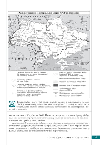 1–2. ВИХІД УРСР НА МІЖНАРОДНУ АРЕНУ 17
Проаналізуйте карту. Які зміни адміністративно-територіального устрою
УРСР у повоєнному десятилітті вона відображає? З огляду на зміст карти
сформулюйте якомога більше запитань; запропонуйте їх іншим групам і ви-
слухайте відповіді.
колгоспниками з України та Росії. Проте господарське освоєння Криму відбу-
валося з великими труднощами, оскільки переселенці не мали досвіду сільсько-
господарських робіт у нових умовах.
Актуальним було питання забезпечення півострова водними та паливно-еко-
номічними ресурсами, посівними матеріалами, технікою. Лише Україна могла
стати природним і надійним постачальником Кримського півострова. Але в
Кремлі керувалися не тільки економічними міркуваннями.
 