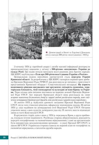 Розділ І. УКРАЇНА В ПОВОЄННИЙ ПЕРІОД18
З початку 1954 р. партійний апарат і засоби масової інформації розгорнули
пропагандистську кампанію у зв’язку з 300-річчям «входження» України до
складу Росії. Цю подію почали іменувати возз’єднанням двох братніх народів.
ЦК КПРС опублікував «Тези про 300-річчя возз’єднання України з Росією».
Центральною подією ювілейних урочистостей стала передача Україні
Кримської області. За розробленим у ЦК КПРС сценарієм перший крок зроби-
ла Президія Верховної Ради РРФСР, яка розглянула це питання у присутності
представників Кримської облради і Севастопольської міськради. На користь
позитивного рішення висувалися такі аргументи: спільність економіки, тери-
торіальна близькість, тісні господарські та культурні зв’язки Криму та Украї-
ни. Через кілька днів питання поставила на порядок денний Президія Верхов-
ної Ради УРСР. Акт передачі Кримської області вона розглядала як «нове
яскраве виявлення безмежного довір’я і щирої любові російського народу, нове свід-
чення непорушної братерської дружби між російським і українським народами».
19 лютого 1954 р. відбулося урочисте засідання Президії Верховної Ради
СРСР, після чого з’явилося рішення, оформлене відповідним указом. 26 квітня
1954 р. указ надійшов на затвердження сесії Верховної Ради СРСР. Остання
ухвалила закон з двох пунктів: затвердити указ від 19 лютого; внести відповідні
зміни в статті Конституції СРСР.
В аргументах сторін, одна з яких у 1954 р. передавала Крим, а друга прийма-
ла, існували істотні відмінності. Російська сторона обґрунтовувала доцільність
передачі географічними та економічними міркуваннями, і саме ця аргументація
була використана загальносоюзними органами – в указі Президії ВР СРСР і в
законі ВР СРСР. Українська сторона ставила на перший план не географічні та
економічні міркування, а ідеологію дружби народів.
Демонстрації в Києві та Горлівці (Донецька
обл.) з нагоди 300-річчя «возз’єднання». 1954 р.
 