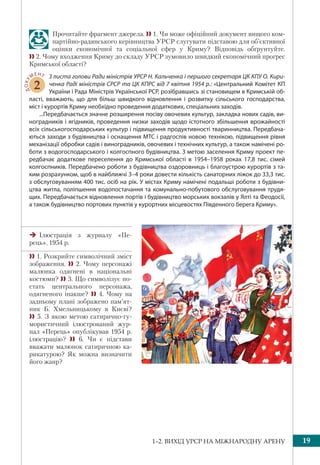 1–2. ВИХІД УРСР НА МІЖНАРОДНУ АРЕНУ 19
Прочитайте фрагмент джерела.  1. Чи може офіційний документ вищого ком-
партійно-радянського керівництва УРСР слугувати підставою для об’єктивної
оцінки економічної та соціальної сфер у Криму? Відповідь обґрунтуйте.
 2. Чому входження Криму до складу УРСР зумовило швидкий економічний прогрес
Кримської області?
ДОКУ
МЕНТ
2
З листа голови Ради міністрів УРСР Н. Кальченка і першого секретаря ЦК КПУ О. Кири-
ченка Раді міністрів СРСР та ЦК КПРС від 7 квітня 1954 р.: «Центральний Комітет КП
України і Рада Міністрів Української РСР, розібравшись зі становищем в Кримській об-
ласті, вважають, що для більш швидкого відновлення і розвитку сільського господарства,
міст і курортів Криму необхідно проведення додаткових, спеціальних заходів.
...Передбачається значне розширення посіву овочевих культур, закладка нових садів, ви-
ноградників і ягідників, проведення низки заходів щодо істотного збільшення врожайності
всіх сільськогосподарських культур і підвищення продуктивності тваринництва. Передбача-
ються заходи з будівництва і оснащення МТС і радгоспів новою технікою, підвищення рівня
механізації обробки садів і виноградників, овочевих і технічних культур, а також намічені ро-
боти з водогосподарського і колгоспного будівництва. З метою заселення Криму проект пе-
редбачає додаткове переселення до Кримської області в 1954–1958 роках 17,8 тис. сімей
колгоспників. Передбачено роботи з будівництва оздоровниць і благоустрою курортів з та-
ким розрахунком, щоб в найближчі 3–4 роки довести кількість санаторних ліжок до 33,3 тис.
з обслуговуванням 400 тис. осіб на рік. У містах Криму намічені подальші роботи з будівни-
цтва житла, поліпшення водопостачання та комунально-побутового обслуговування трудя-
щих. Передбачається відновлення портів і будівництво морських вокзалів у Ялті та Феодосії,
а також будівництво портових пунктів у курортних місцевостях Південного берега Криму».
Ілюстрація з журналу «Пе-
рець». 1954 р.
 1. Розкрийте символічний зміст
зображення.  2. Чому персонажі
малюнка одягнені в національні
костюми?  3. Що символізує по-
стать центрального персонажа,
одягненого інакше?  4. Чому на
задньому плані зображено пам’ят-
ник Б. Хмельницькому в Києві?
 5. З якою метою сатирично-гу-
мористичний ілюстрований жур-
нал «Перець» опублікував 1954 р.
ілюстрацію?  6. Чи є підстави
вважати малюнок сатиричною ка-
рикатурою? Як можна визначити
його жанр?
 