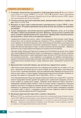 Розділ І. УКРАЇНА В ПОВОЄННИЙ ПЕРІОД20
ÏÅÐÅÂ³ÐÒÅ, ×ÎÃÎ ÍÀÂ×ÈËÈÑß
1. Установіть хронологічну послідовність подій повоєнних років:  Передача Крим-
ської області зі складу РРФСР до складу УРСР  Останній обмін територіями
УРСР з Польщею  Створення Закарпатської області  Заснування ООН, держа-
вою-засновницею якої була й Україна.
2. Складіть речення про події повоєнних років, використавши поняття, терміни, на-
зви: ООН, ГА ООН, РЕВ.
3. Покажіть на карті зміни адміністративно-територіального устрою УРСР у пово-
єнний період. Установіть причиново-наслідкові зв’язки між подіями та зазначени-
ми змінами.
4. З яких міжнародних документів наведено уривки? Визначте, коли, де та за яких
обставин з’явився аналізований документ. Визначте, які результати зумовило або
могло зумовити впровадження цього документа. Сформулюйте наслідки реаліза-
ції закладених у ньому ідей для історичного процесу.
«Закарпатська Україна (що носить, згідно з Чехословацькою Конституцією, назву Підкар-
патська Русь), яка на підставі договору від 10 вересня 1919 р., укладеного в Сен-Жермені
ан Ле, увійшла як автономна одиниця в межі Чехословацької Республіки, возз’єднується в
згоді з бажанням, виявленим населенням Закарпатської України, і на підставі дружньої
угоди обох Високих Договірних Сторін, зі своєю споконвічною батьківщиною – Україною і
включається до складу Української Радянської Соціалістичної Республіки».
«Від імені Уряду Української Радянської Соціалістичної Республіки ми маємо честь подати
таку заяву Конференції Об’єднаних Націй у Сан-Франциско, скликаній із метою створення
Міжнародної Організації в справі підтримання миру і безпеки: УРСР була об’єктом числен-
них іноземних вторгнень..., тому перебуває в числі держав, які найбільш заінтересовані в
охороні своєї безпеки від нападів агресорів. Уряд УРСР впевнений в тому, що Україна буде
спроможна внести великий вклад у справу зміцнення миру і підтримання загальної без-
пеки».
5. Прокоментуйте події (або явища), про які йдеться у фрагментах джерел.
«Мені батько якраз перед виселенням хату побудував. Все зробив так, як треба, а в 51-му
році – виселення. Хоч казали про це, та ніхто не вірив. Як так, куди підеш з хати? Нам каза-
ли, що Сталін з поляками домовився, щоб наш нафтовий район відійшов до Польщі, бо по-
ляки не мали нафти, а Сталіну віддали Червоноградський вугільний басейн. Поміняли те-
риторію. Про людей хто тоді думав? Ніхто» (Адам Кріль, 1925 р. н., с. Чорна).
«Указ Президії Верховної Ради про передачу Кримської області до складу УРСР є актом ви-
явлення традиційної великої дружби між радянським і українським народами, актом ви-
сокого довір’я до українського народу... Природні умови Кримської області ідентичні з
природними умовами Півдня України і тому всі основні заходи з підвищення і дальшого
розвитку сільського господарства в Кримській області будуть з’єднані із заходами, які роз-
робляються по південних областях України. Багато спільного буде в проведенні наукових
і  дослідних робіт в області з науковими закладами інших південних областей України»
(з виступу службовця Держплану УРСР Шкуратова).
6. Підтвердіть фактами або спростуйте слушність тверджень.
 Вихід УРСР на зовнішньополітичну арену був зумовлений стратегічними інтере-
сами СРСР.  Повоєнний процес урегулювання кордонів УРСР відбувався метода-
ми, притаманними тоталітарним режимам, і з огляду на стратегічні інтереси СРСР.
 Крим – природне продовження України, тісно пов’язане з нею історично, органіч-
но влився в господарський комплекс республіки.
 