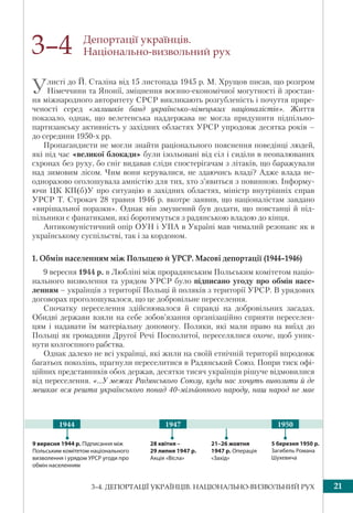 213–4. ДЕПОРТАЦІЇ УКРАЇНЦІВ. НАЦІОНАЛЬНО-ВИЗВОЛЬНИЙ РУХ
Депортації українців.
Національно-визвольний рух
Улисті до Й. Сталіна від 15 листопада 1945 р. М. Хрущов писав, що розгром
Німеччини та Японії, зміцнення воєнно-економічної могутності й зростан-
ня міжнародного авторитету СРСР викликають розгубленість і почуття прире-
ченості серед «залишків банд українсько-німецьких націоналістів». Життя
показало, однак, що велетенська наддержава не могла придушити підпільно-
партизанську активність у західних областях УРСР упродовж десятка років –
до середини 1950-х рр.
Пропагандисти не могли знайти раціонального пояснення поведінці людей,
які під час «великої блокади» були ізольовані від сіл і сиділи в неопалюваних
схронах без руху, бо сніг видавав сліди спостерігачам з літаків, що баражували
над зимовим лісом. Чим вони керувалися, не здаючись владі? Адже влада не-
одноразово оголошувала амністію для тих, хто з’явиться з повинною. Інформу-
ючи ЦК КП(б)У про ситуацію в західних областях, міністр внутрішніх справ
УРСР Т. Строкач 28 травня 1946 р. вкотре заявив, що націоналістам завдано
«вирішальної поразки». Однак він змушений був додати, що повстанці й під-
пільники є фанатиками, які боротимуться з радянською владою до кінця.
Антикомуністичний опір ОУН і УПА в Україні мав чималий резонанс як в
українському суспільстві, так і за кордоном.
1. Обмін населенням між Польщею й УРСР. Масові депортації (1944–1946)
9 вересня 1944 р. в Любліні між прорадянським Польським комітетом націо-
нального визволення та урядом УРСР було підписано угоду про обмін насе-
ленням – українців з території Польщі й поляків з території УРСР. В урядових
договорах проголошувалося, що це добровільне переселення.
Спочатку переселення здійснювалося й справді на добровільних засадах.
Обидві держави взяли на себе зобов’язання організаційно сприяти переселен-
цям і надавати їм матеріальну допомогу. Поляки, які мали право на виїзд до
Польщі як громадяни Другої Речі Посполитої, переселялися охоче, щоб уник-
нути колгоспного рабства.
Однак далеко не всі українці, які жили на своїй етнічній території впродовж
багатьох поколінь, прагнули переселитися в Радянський Союз. Попри тиск офі-
ційних представників обох держав, десятки тисяч українців рішуче відмовилися
від переселення. «...У межах Радянського Союзу, куди нас хочуть вивозити й де
мешкає вся решта українського понад 40-мільйонного народу, наш народ не має
3–4
9 вересня 1944 р. Підписання між
Польським комітетом національного
визволення і урядом УРСР угоди про
обмін населенням
21–26 жовтня
1947 р. Операція
«Захід»
28 квітня –
29 липня 1947 р.
Акція «Вісла»
5 березня 1950 р.
Загибель Романа
Шухевича
1947 19501944
 