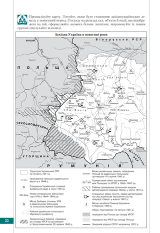 Розділ І. УКРАЇНА В ПОВОЄННИЙ ПЕРІОД22
Проаналізуйте карту. З’ясуйте, яким було становище західноукраїнських зе-
мель у повоєнний період. З огляду на розклад сил, об’єкти й події, що відобра-
жені на ній, сформулюйте якомога більше запитань; запропонуйте їх іншим
групам і вислухайте відповіді.
 